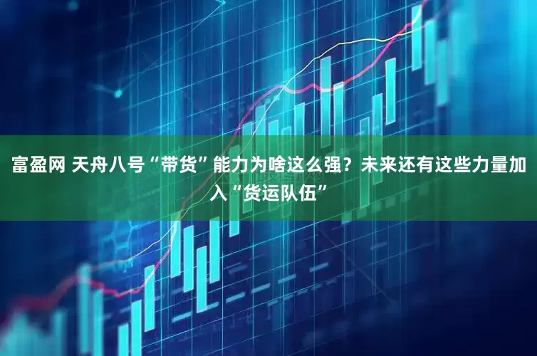 富盈网 天舟八号“带货”能力为啥这么强？未来还有这些力量加入“货运队伍”
