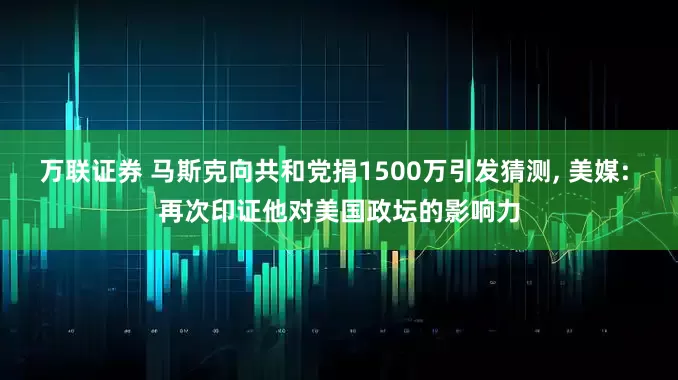 万联证券 马斯克向共和党捐1500万引发猜测, 美媒: 再次印证他对美国政坛的影响力