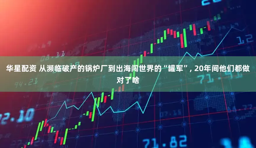 华星配资 从濒临破产的锅炉厂到出海闯世界的“罐军”, 20年间他们都做对了啥