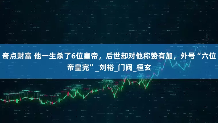奇点财富 他一生杀了6位皇帝，后世却对他称赞有加，外号“六位帝皇完”_刘裕_门阀_桓玄