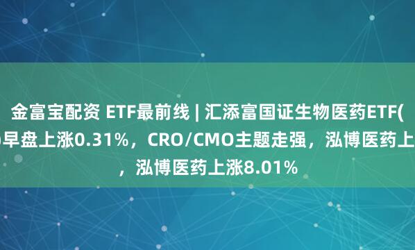 金富宝配资 ETF最前线 | 汇添富国证生物医药ETF(159839)早盘上涨0.31%，CRO/CMO主题走强，泓博医药上涨8.01%
