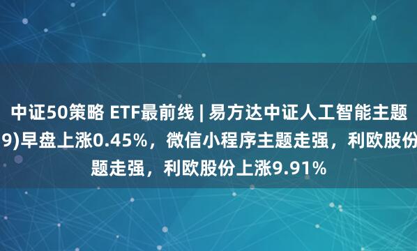 中证50策略 ETF最前线 | 易方达中证人工智能主题ETF(159819)早盘上涨0.45%，微信小程序主题走强，利欧股份上涨9.91%