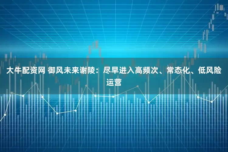 大牛配资网 御风未来谢陵：尽早进入高频次、常态化、低风险运营