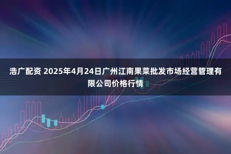 浩广配资 2025年4月24日广州江南果菜批发市场经营管理有限公司价格行情