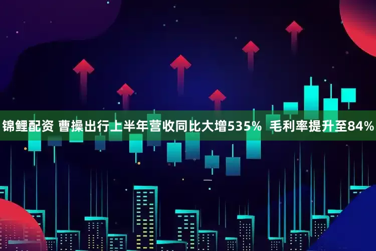 锦鲤配资 曹操出行上半年营收同比大增535%  毛利率提升至84%