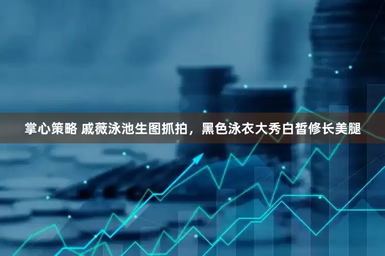 掌心策略 戚薇泳池生图抓拍，黑色泳衣大秀白皙修长美腿