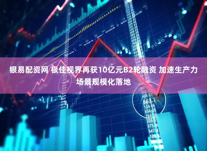 银易配资网 极佳视界再获10亿元B2轮融资 加速生产力场景规模化落地