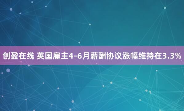创盈在线 英国雇主4-6月薪酬协议涨幅维持在3.3%