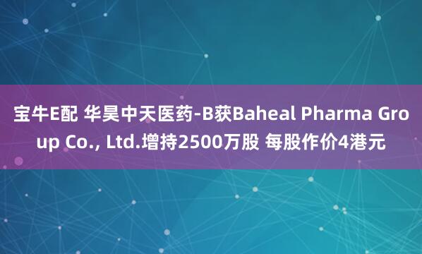宝牛E配 华昊中天医药-B获Baheal Pharma Group Co., Ltd.增持2500万股 每股作价4港元